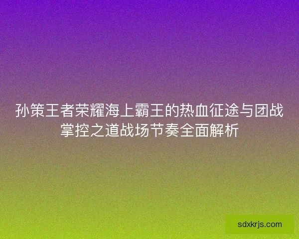 孙策王者荣耀海上霸王的热血征途与团战掌控之道战场节奏全面解析