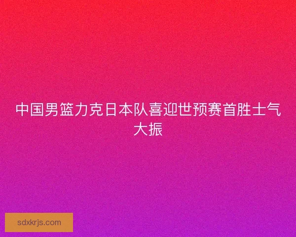 中国男篮力克日本队喜迎世预赛首胜士气大振
