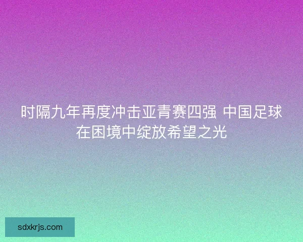 时隔九年再度冲击亚青赛四强 中国足球在困境中绽放希望之光