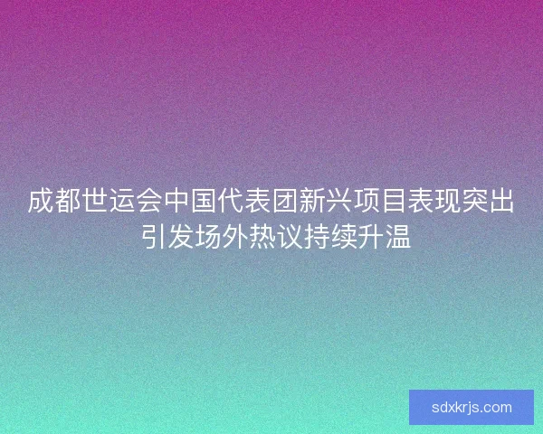 成都世运会中国代表团新兴项目表现突出 引发场外热议持续升温