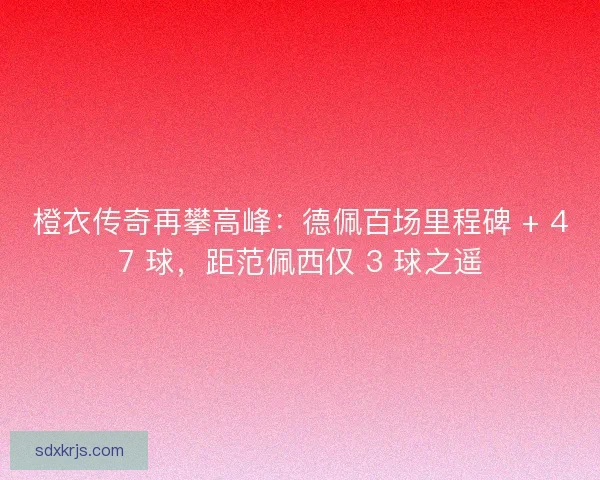 橙衣传奇再攀高峰：德佩百场里程碑 + 47 球，距范佩西仅 3 球之遥
