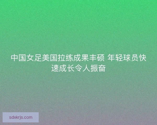 中国女足美国拉练成果丰硕 年轻球员快速成长令人振奋
