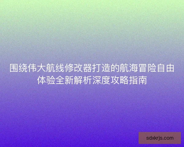 围绕伟大航线修改器打造的航海冒险自由体验全新解析深度攻略指南